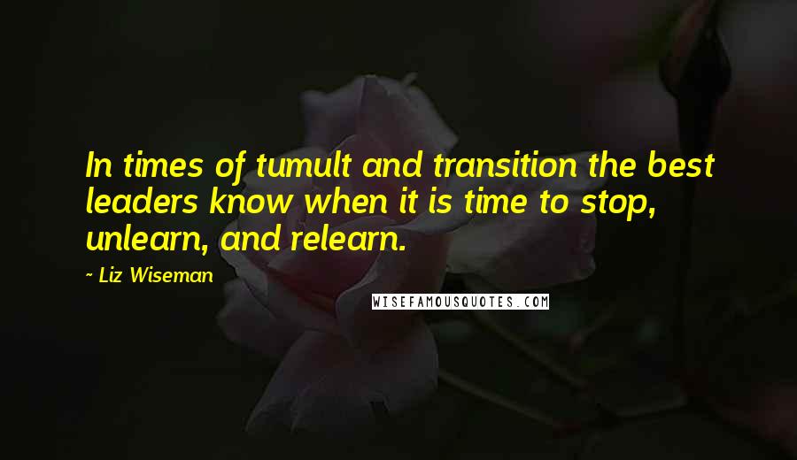 Liz Wiseman Quotes: In times of tumult and transition the best leaders know when it is time to stop, unlearn, and relearn.