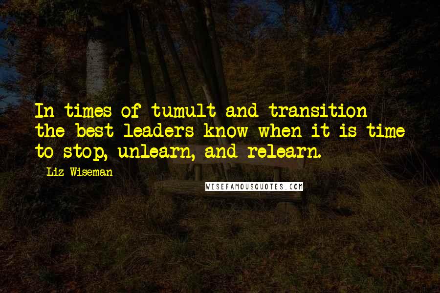 Liz Wiseman Quotes: In times of tumult and transition the best leaders know when it is time to stop, unlearn, and relearn.