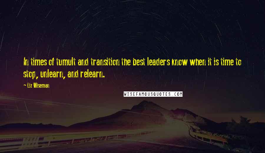 Liz Wiseman Quotes: In times of tumult and transition the best leaders know when it is time to stop, unlearn, and relearn.