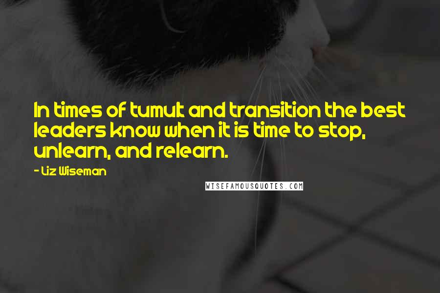 Liz Wiseman Quotes: In times of tumult and transition the best leaders know when it is time to stop, unlearn, and relearn.