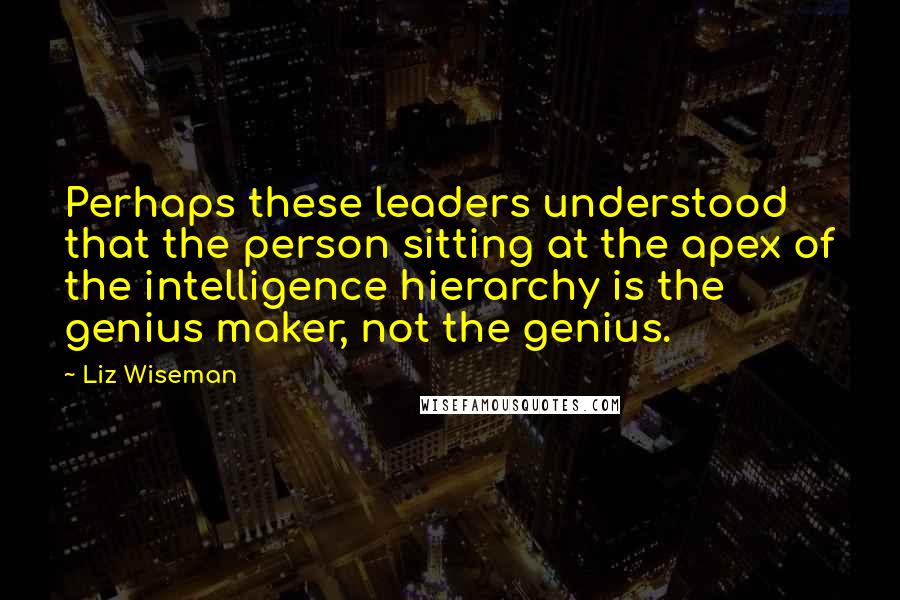 Liz Wiseman Quotes: Perhaps these leaders understood that the person sitting at the apex of the intelligence hierarchy is the genius maker, not the genius.