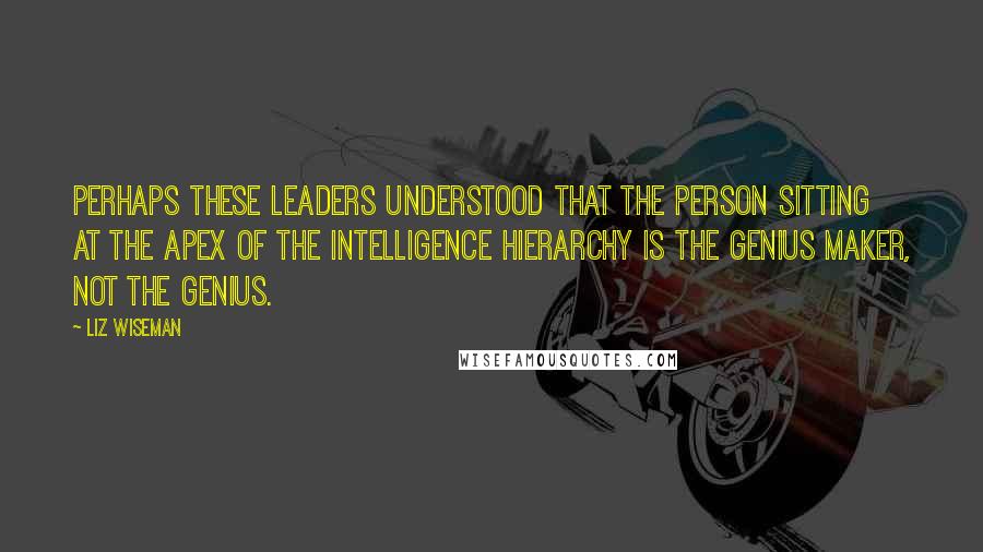 Liz Wiseman Quotes: Perhaps these leaders understood that the person sitting at the apex of the intelligence hierarchy is the genius maker, not the genius.