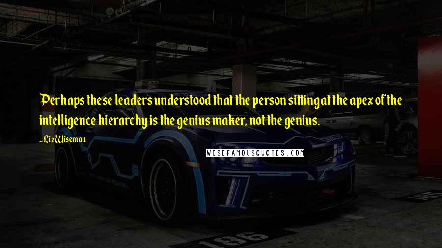 Liz Wiseman Quotes: Perhaps these leaders understood that the person sitting at the apex of the intelligence hierarchy is the genius maker, not the genius.