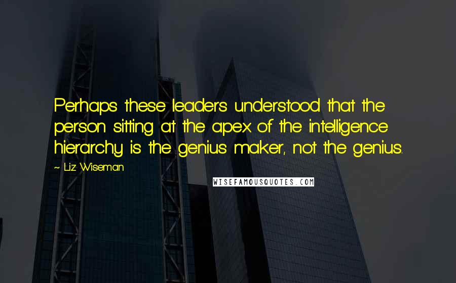 Liz Wiseman Quotes: Perhaps these leaders understood that the person sitting at the apex of the intelligence hierarchy is the genius maker, not the genius.