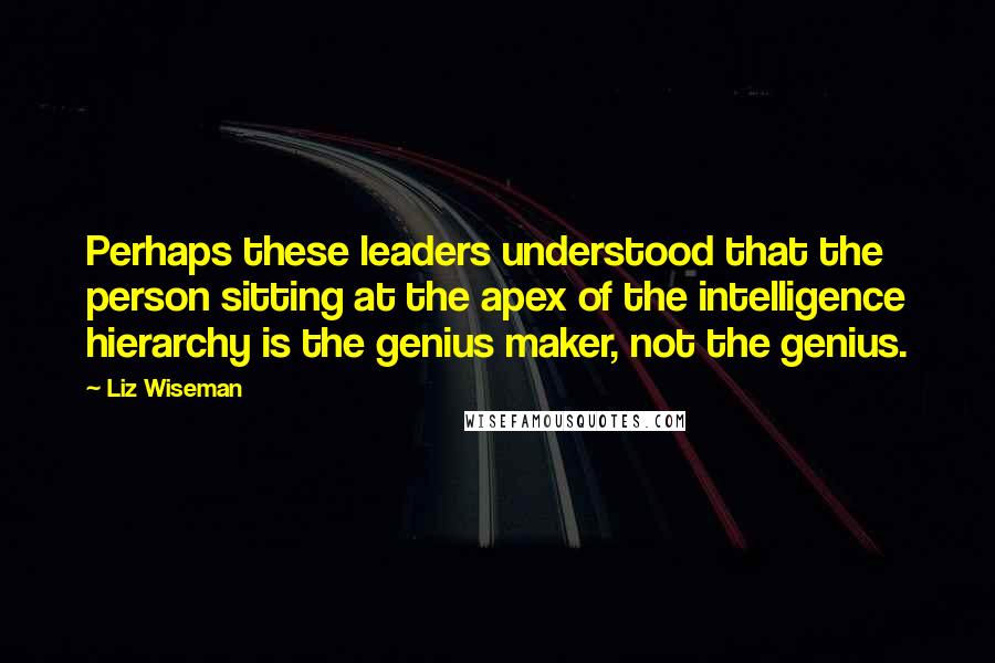 Liz Wiseman Quotes: Perhaps these leaders understood that the person sitting at the apex of the intelligence hierarchy is the genius maker, not the genius.