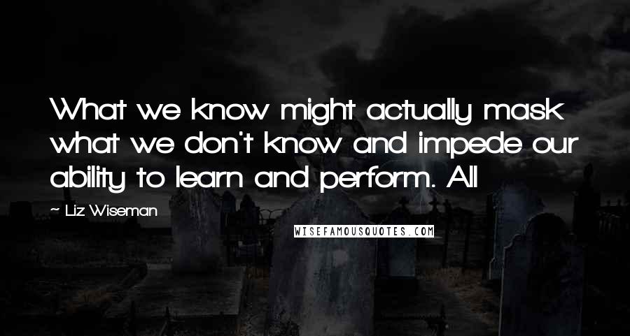 Liz Wiseman Quotes: What we know might actually mask what we don't know and impede our ability to learn and perform. All