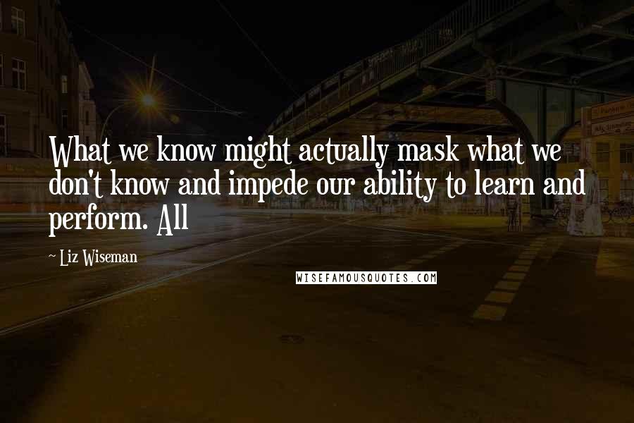 Liz Wiseman Quotes: What we know might actually mask what we don't know and impede our ability to learn and perform. All