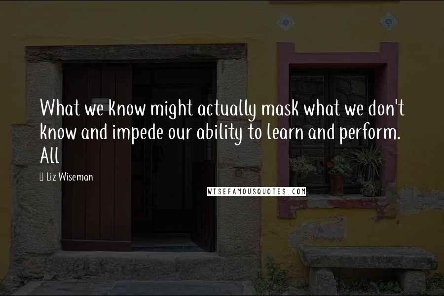 Liz Wiseman Quotes: What we know might actually mask what we don't know and impede our ability to learn and perform. All