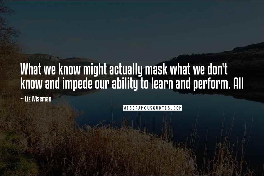 Liz Wiseman Quotes: What we know might actually mask what we don't know and impede our ability to learn and perform. All