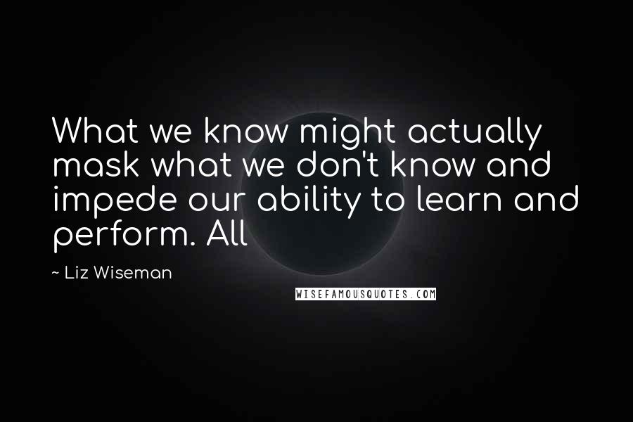 Liz Wiseman Quotes: What we know might actually mask what we don't know and impede our ability to learn and perform. All