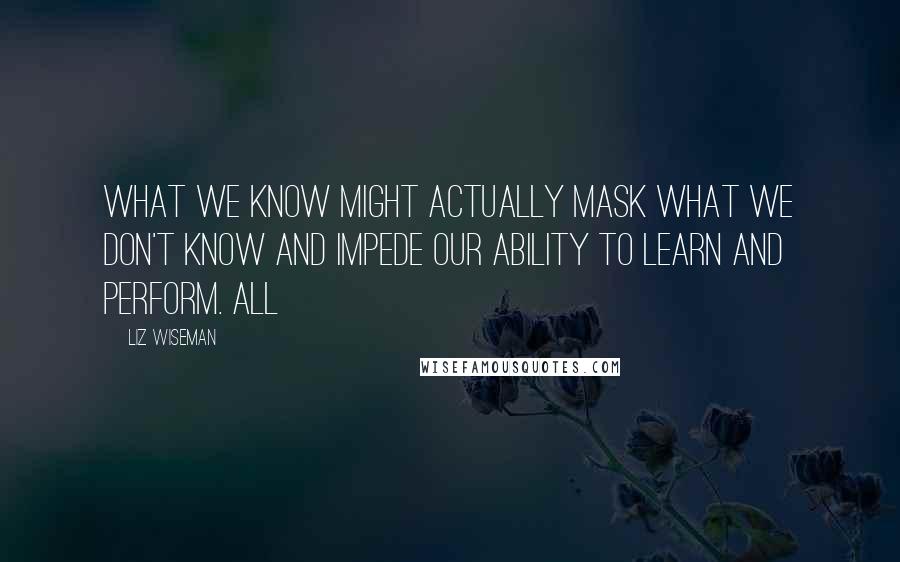 Liz Wiseman Quotes: What we know might actually mask what we don't know and impede our ability to learn and perform. All