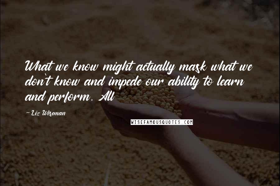 Liz Wiseman Quotes: What we know might actually mask what we don't know and impede our ability to learn and perform. All