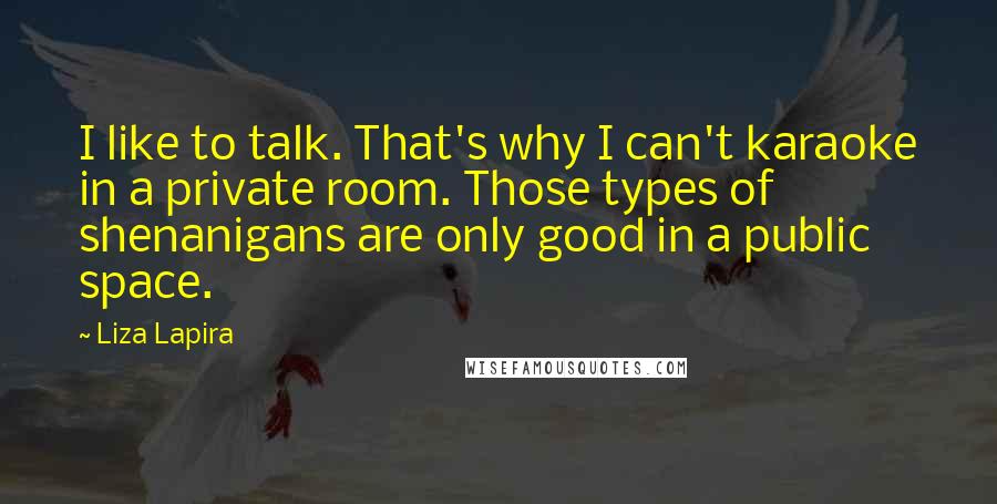 Liza Lapira Quotes: I like to talk. That's why I can't karaoke in a private room. Those types of shenanigans are only good in a public space.