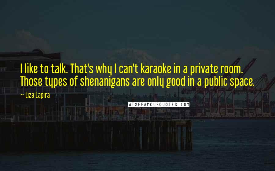 Liza Lapira Quotes: I like to talk. That's why I can't karaoke in a private room. Those types of shenanigans are only good in a public space.