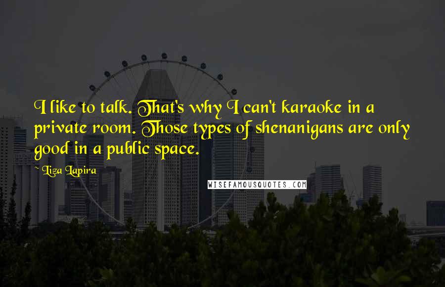 Liza Lapira Quotes: I like to talk. That's why I can't karaoke in a private room. Those types of shenanigans are only good in a public space.