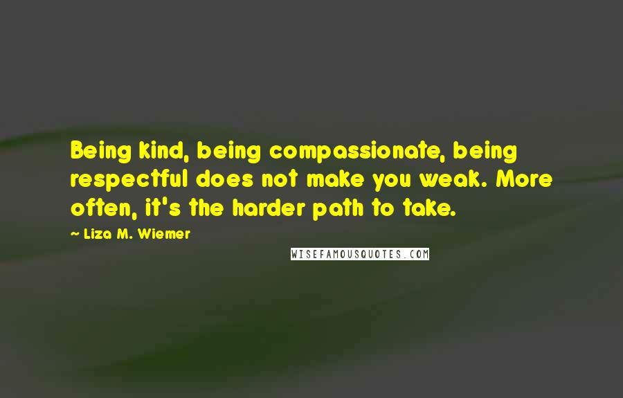 Liza M. Wiemer Quotes: Being kind, being compassionate, being respectful does not make you weak. More often, it's the harder path to take.