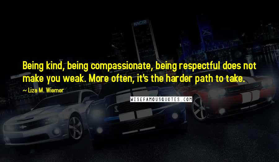 Liza M. Wiemer Quotes: Being kind, being compassionate, being respectful does not make you weak. More often, it's the harder path to take.