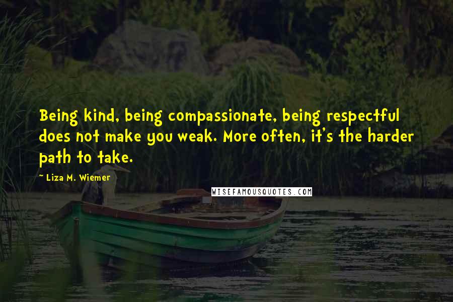 Liza M. Wiemer Quotes: Being kind, being compassionate, being respectful does not make you weak. More often, it's the harder path to take.