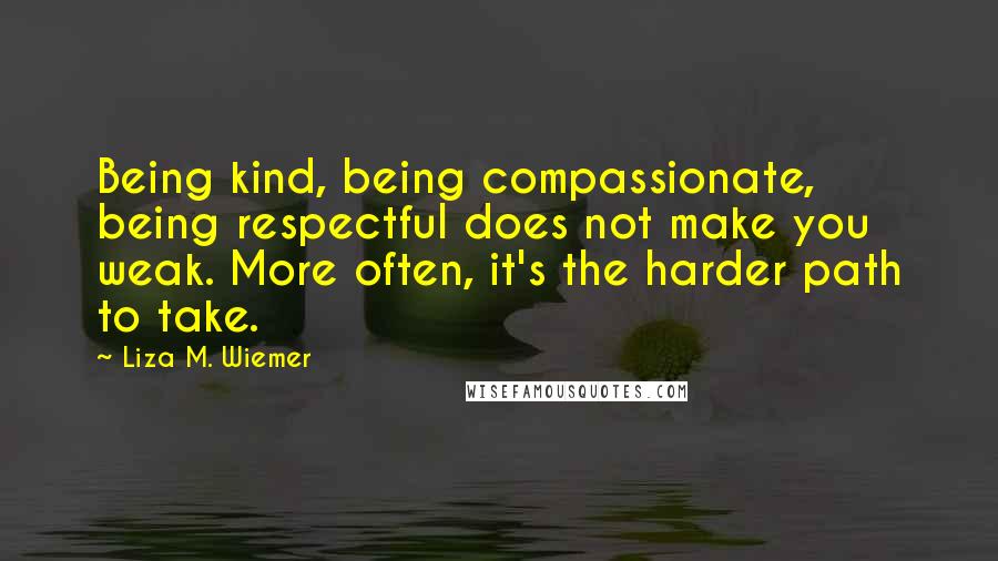 Liza M. Wiemer Quotes: Being kind, being compassionate, being respectful does not make you weak. More often, it's the harder path to take.