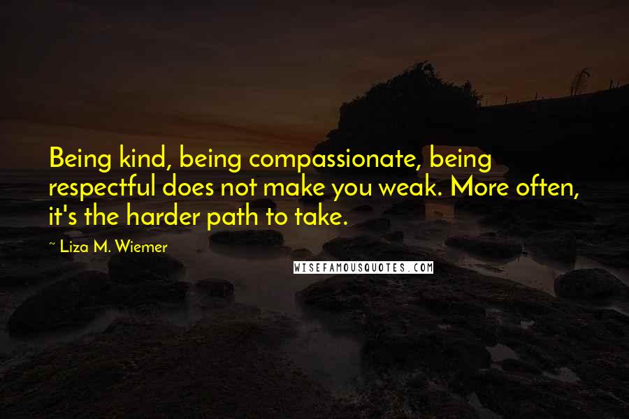 Liza M. Wiemer Quotes: Being kind, being compassionate, being respectful does not make you weak. More often, it's the harder path to take.