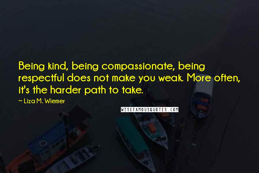 Liza M. Wiemer Quotes: Being kind, being compassionate, being respectful does not make you weak. More often, it's the harder path to take.