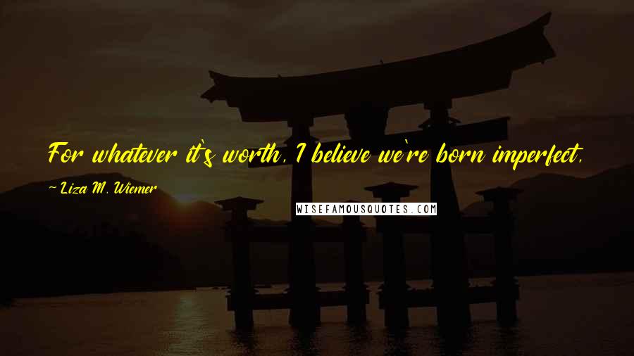 Liza M. Wiemer Quotes: For whatever it's worth, I believe we're born imperfect, and perfection, whatever that may be, is unattainable by us mere humans.