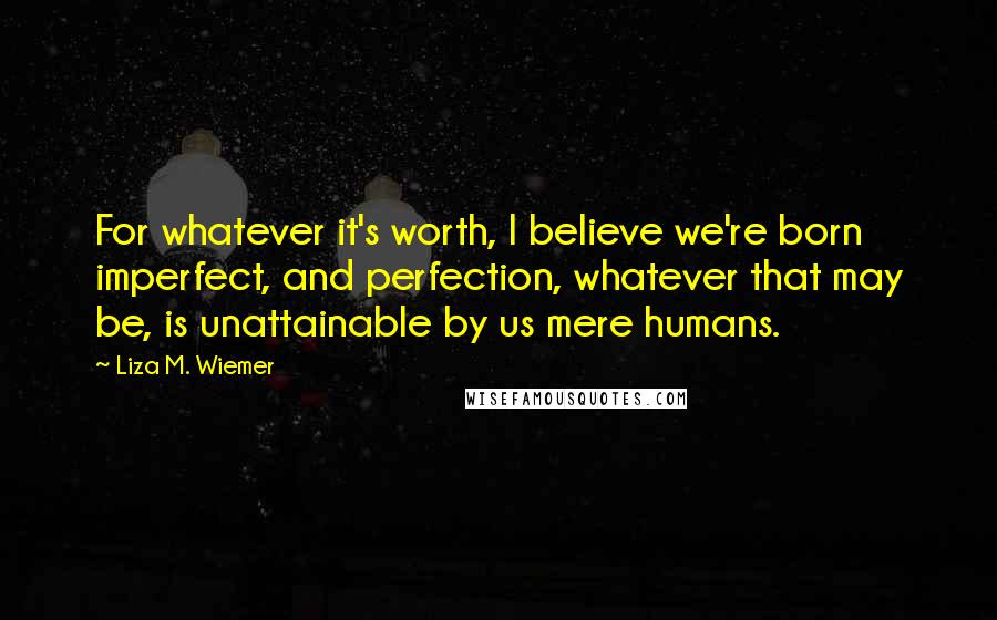 Liza M. Wiemer Quotes: For whatever it's worth, I believe we're born imperfect, and perfection, whatever that may be, is unattainable by us mere humans.