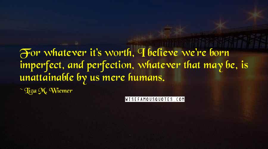 Liza M. Wiemer Quotes: For whatever it's worth, I believe we're born imperfect, and perfection, whatever that may be, is unattainable by us mere humans.