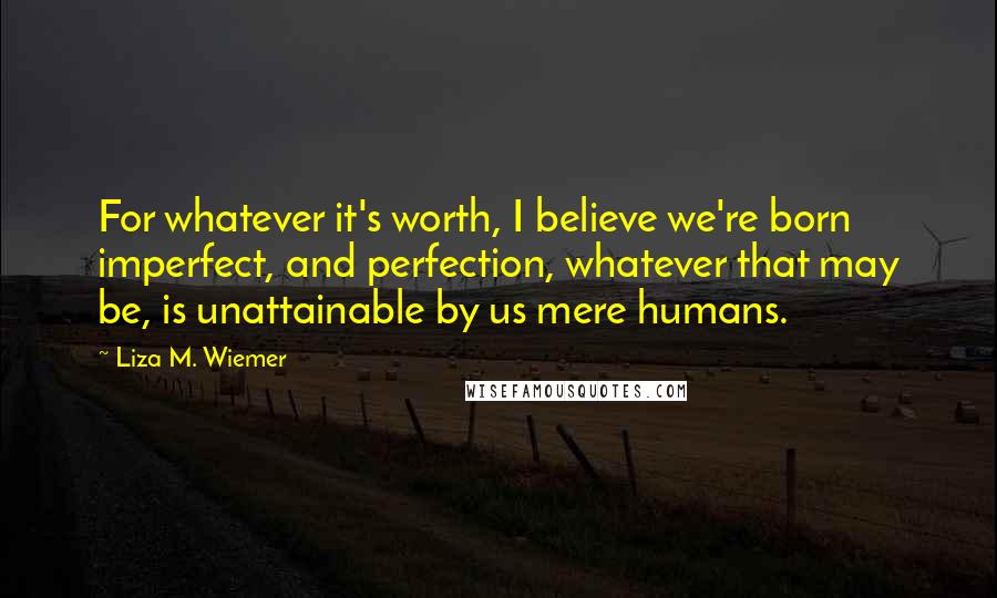 Liza M. Wiemer Quotes: For whatever it's worth, I believe we're born imperfect, and perfection, whatever that may be, is unattainable by us mere humans.