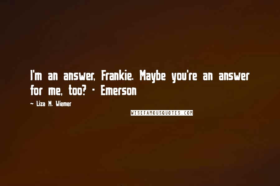 Liza M. Wiemer Quotes: I'm an answer, Frankie. Maybe you're an answer for me, too? - Emerson