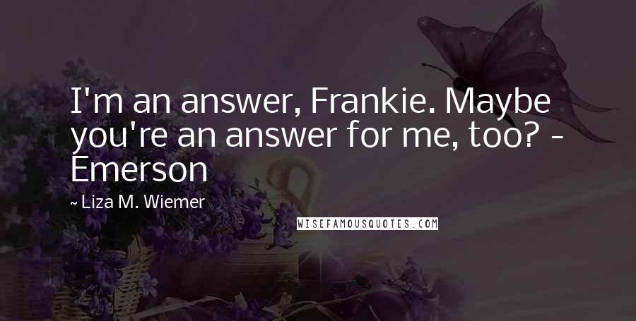 Liza M. Wiemer Quotes: I'm an answer, Frankie. Maybe you're an answer for me, too? - Emerson
