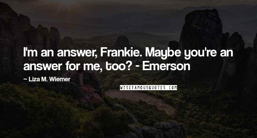 Liza M. Wiemer Quotes: I'm an answer, Frankie. Maybe you're an answer for me, too? - Emerson