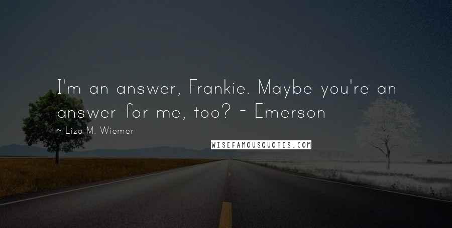 Liza M. Wiemer Quotes: I'm an answer, Frankie. Maybe you're an answer for me, too? - Emerson