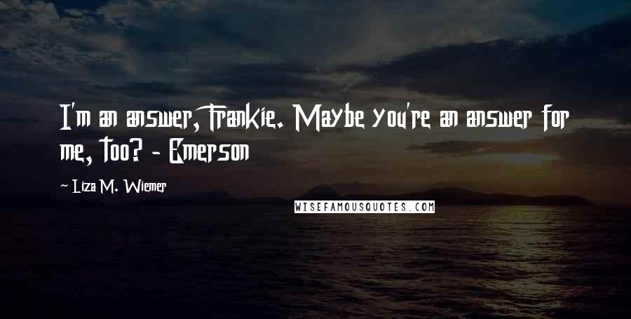 Liza M. Wiemer Quotes: I'm an answer, Frankie. Maybe you're an answer for me, too? - Emerson