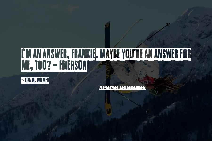 Liza M. Wiemer Quotes: I'm an answer, Frankie. Maybe you're an answer for me, too? - Emerson