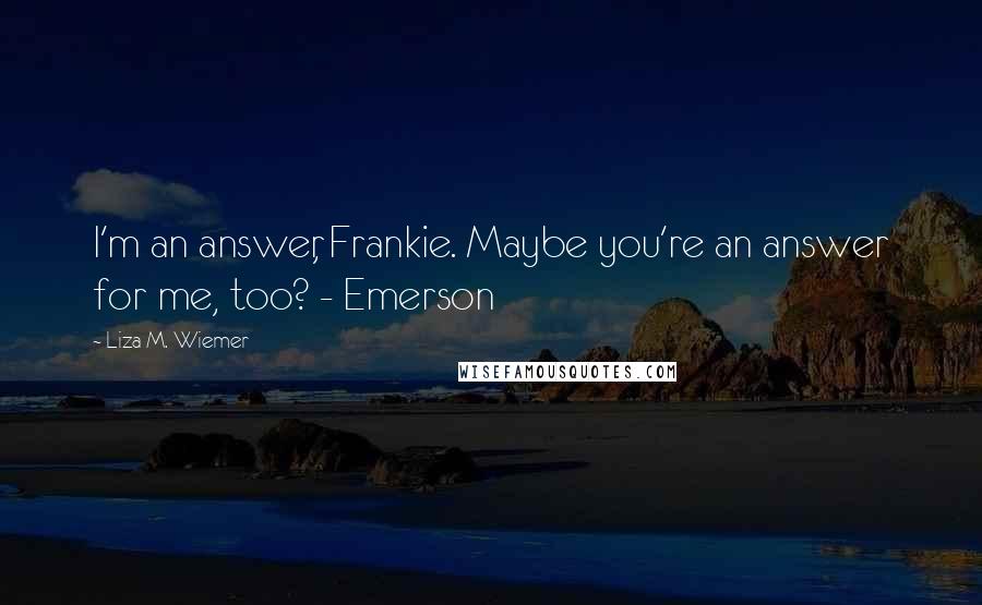 Liza M. Wiemer Quotes: I'm an answer, Frankie. Maybe you're an answer for me, too? - Emerson