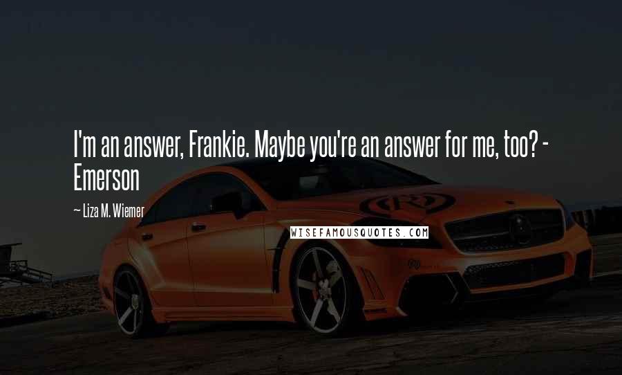 Liza M. Wiemer Quotes: I'm an answer, Frankie. Maybe you're an answer for me, too? - Emerson