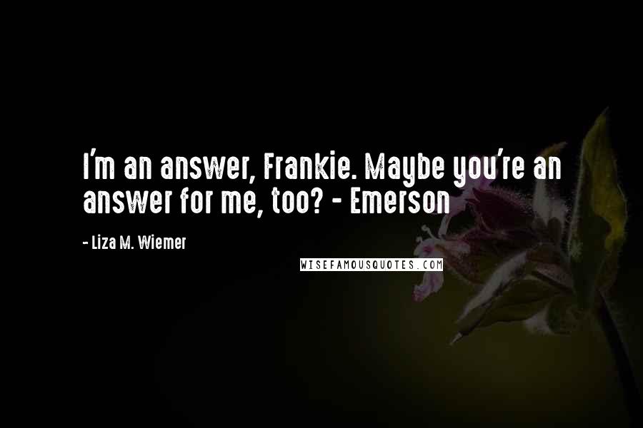 Liza M. Wiemer Quotes: I'm an answer, Frankie. Maybe you're an answer for me, too? - Emerson