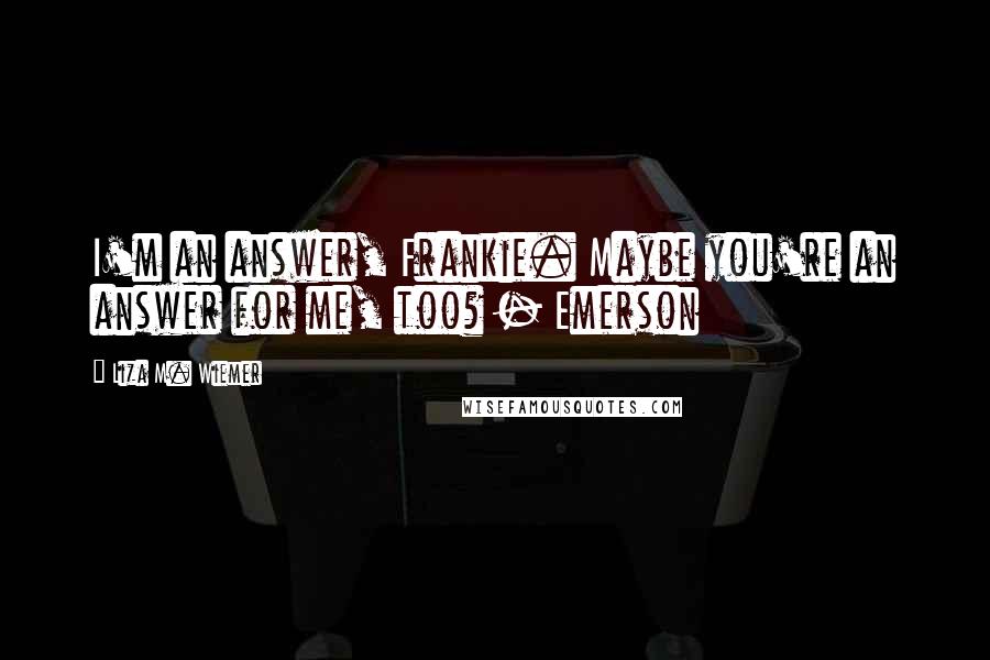 Liza M. Wiemer Quotes: I'm an answer, Frankie. Maybe you're an answer for me, too? - Emerson