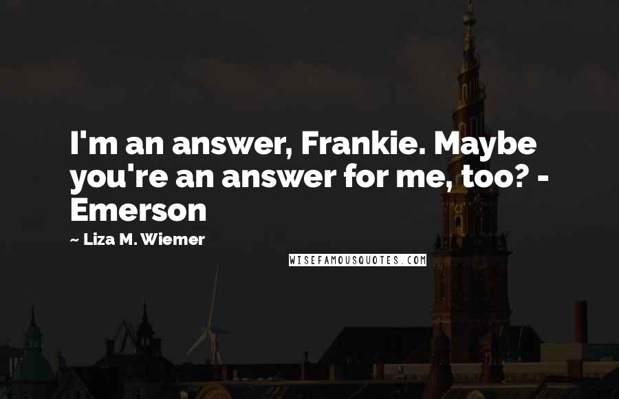 Liza M. Wiemer Quotes: I'm an answer, Frankie. Maybe you're an answer for me, too? - Emerson