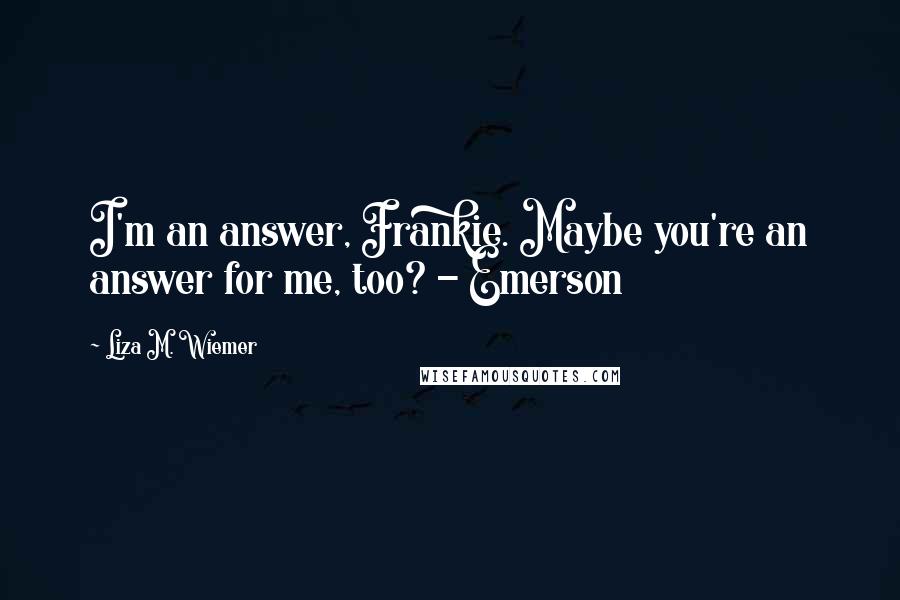 Liza M. Wiemer Quotes: I'm an answer, Frankie. Maybe you're an answer for me, too? - Emerson