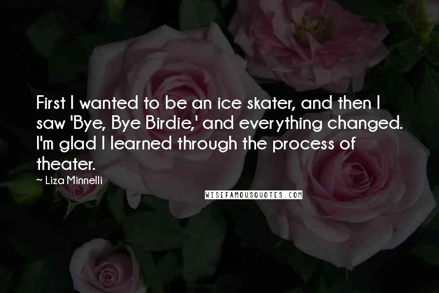 Liza Minnelli Quotes: First I wanted to be an ice skater, and then I saw 'Bye, Bye Birdie,' and everything changed. I'm glad I learned through the process of theater.