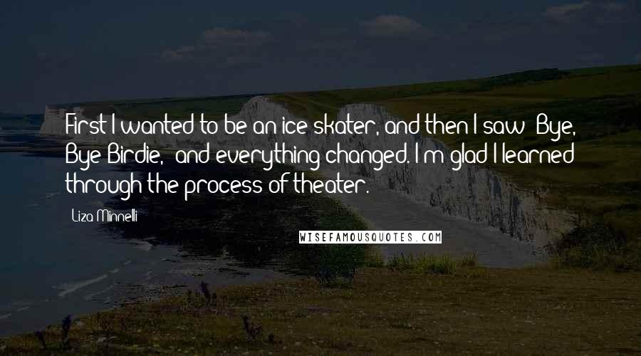 Liza Minnelli Quotes: First I wanted to be an ice skater, and then I saw 'Bye, Bye Birdie,' and everything changed. I'm glad I learned through the process of theater.
