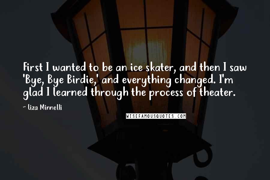 Liza Minnelli Quotes: First I wanted to be an ice skater, and then I saw 'Bye, Bye Birdie,' and everything changed. I'm glad I learned through the process of theater.