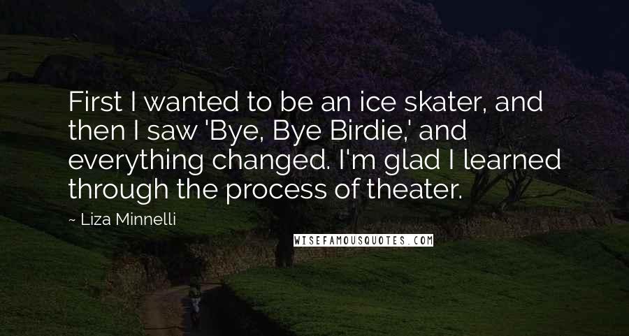 Liza Minnelli Quotes: First I wanted to be an ice skater, and then I saw 'Bye, Bye Birdie,' and everything changed. I'm glad I learned through the process of theater.