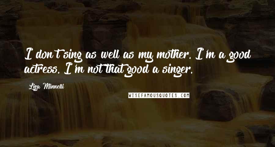 Liza Minnelli Quotes: I don't sing as well as my mother. I'm a good actress. I'm not that good a singer.