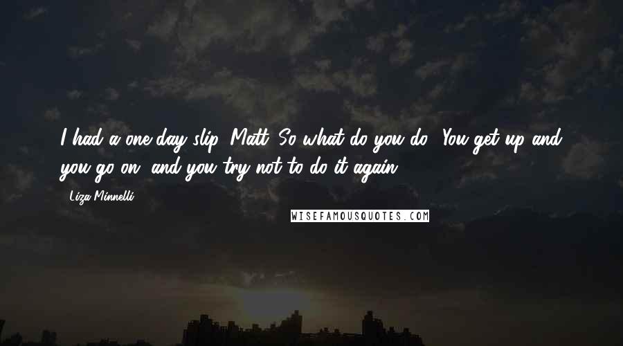 Liza Minnelli Quotes: I had a one day slip, Matt. So what do you do? You get up and you go on, and you try not to do it again.