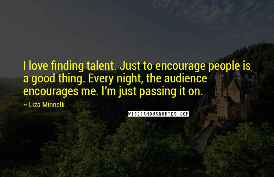 Liza Minnelli Quotes: I love finding talent. Just to encourage people is a good thing. Every night, the audience encourages me. I'm just passing it on.