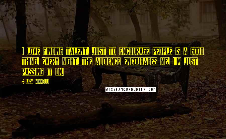 Liza Minnelli Quotes: I love finding talent. Just to encourage people is a good thing. Every night, the audience encourages me. I'm just passing it on.