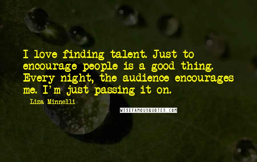 Liza Minnelli Quotes: I love finding talent. Just to encourage people is a good thing. Every night, the audience encourages me. I'm just passing it on.